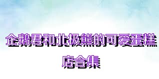 企鹅君和北极熊的可爱蛋糕店合集